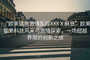 “歐美猛男激情亂婬XXXⅩ麻豆”歐美猛男科技風采與激情探索，一場超越界限的創(chuàng)新之旅