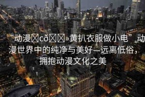“動漫?c??黃扒衣服做小電”動漫世界中的純凈與美好—遠離低俗，擁抱動漫文化之美