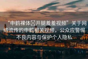 “申鶴裸體?開腿羞羞視頻”關(guān)于網(wǎng)絡(luò)流傳的申鶴相關(guān)視頻，公眾應(yīng)警惕不良內(nèi)容與保護(hù)個(gè)人隱私
