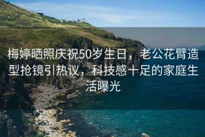 梅婷曬照慶祝50歲生日，老公花臂造型搶鏡引熱議，科技感十足的家庭生活曝光