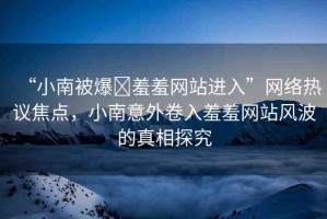 “小南被爆?羞羞網(wǎng)站進(jìn)入”網(wǎng)絡(luò)熱議焦點(diǎn)，小南意外卷入羞羞網(wǎng)站風(fēng)波的真相探究