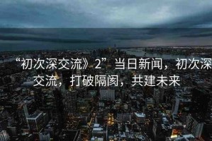 “初次深交流》2”當(dāng)日新聞，初次深交流，打破隔閡，共建未來(lái)