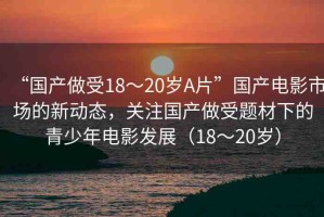 “國產(chǎn)做受18～20歲A片”國產(chǎn)電影市場的新動(dòng)態(tài)，關(guān)注國產(chǎn)做受題材下的青少年電影發(fā)展（18～20歲）