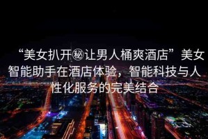 “美女扒開秘讓男人桶爽酒店”美女智能助手在酒店體驗(yàn)，智能科技與人性化服務(wù)的完美結(jié)合