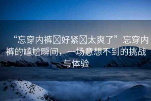 “忘穿內(nèi)褲?好緊?太爽了”忘穿內(nèi)褲的尷尬瞬間，一場意想不到的挑戰(zhàn)與體驗(yàn)