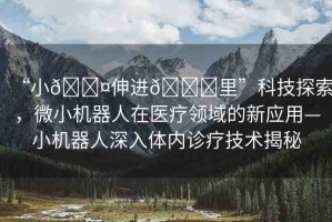 “小??伸進(jìn)??里”科技探索，微小機(jī)器人在醫(yī)療領(lǐng)域的新應(yīng)用—小機(jī)器人深入體內(nèi)診療技術(shù)揭秘
