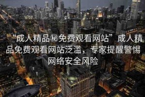 “成人精品秘免費觀看網站”成人精品免費觀看網站泛濫，專家提醒警惕網絡安全風險