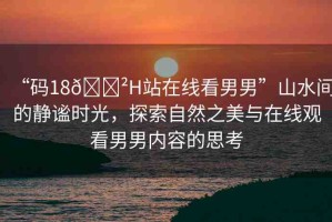 “碼18??H站在線看男男”山水間的靜謐時(shí)光，探索自然之美與在線觀看男男內(nèi)容的思考