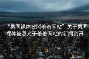 “男同裸體被?羞羞網(wǎng)站”關(guān)于男同裸體被曝光于羞羞網(wǎng)站的新聞資訊