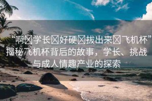 “啊?學(xué)長?好硬?拔出來?飛機(jī)杯”揭秘飛機(jī)杯背后的故事，學(xué)長、挑戰(zhàn)與成人情趣產(chǎn)業(yè)的探索