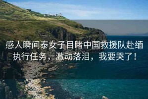 感人瞬間泰女子目睹中國救援隊赴緬執(zhí)行任務，激動落淚，我要哭了！