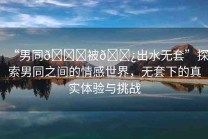 “男同??被??出水無套”探索男同之間的情感世界，無套下的真實(shí)體驗(yàn)與挑戰(zhàn)