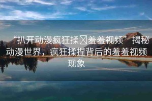 “扒開動漫瘋狂揉?羞羞視頻”揭秘動漫世界，瘋狂揉捏背后的羞羞視頻現(xiàn)象