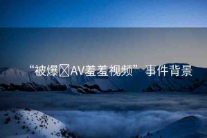 “被爆?AV羞羞視頻”事件背景