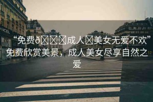 “免費??成人?美女無愛不歡”免費欣賞美景，成人美女盡享自然之愛