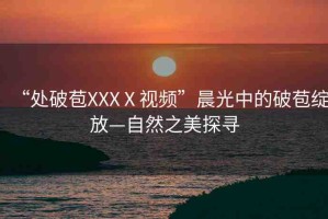 “處破苞XXXⅩ視頻”晨光中的破苞綻放—自然之美探尋