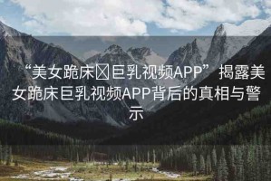 “美女跪床?巨乳視頻APP”揭露美女跪床巨乳視頻APP背后的真相與警示