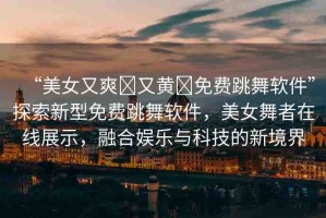 “美女又爽?又黃?免費(fèi)跳舞軟件”探索新型免費(fèi)跳舞軟件，美女舞者在線展示，融合娛樂與科技的新境界