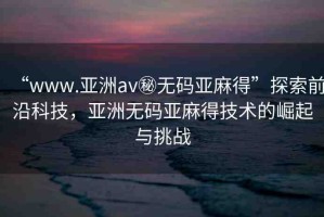 “www.亞洲av秘?zé)o碼亞麻得”探索前沿科技，亞洲無碼亞麻得技術(shù)的崛起與挑戰(zhàn)