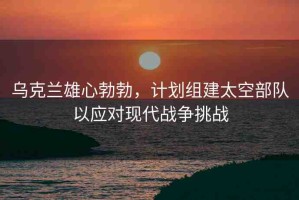 烏克蘭雄心勃勃，計(jì)劃組建太空部隊(duì)以應(yīng)對(duì)現(xiàn)代戰(zhàn)爭(zhēng)挑戰(zhàn)
