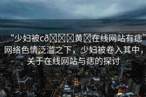 “少婦被c??黃?在線網(wǎng)站有痣”網(wǎng)絡(luò)色情泛濫之下，少婦被卷入其中，關(guān)于在線網(wǎng)站與痣的探討