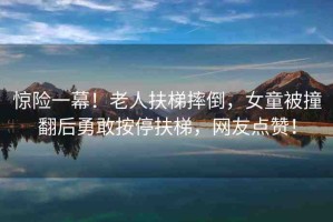 驚險一幕！老人扶梯摔倒，女童被撞翻后勇敢按停扶梯，網(wǎng)友點贊！