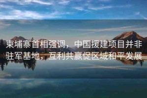 柬埔寨首相強調(diào)，中國援建項目并非駐軍基地，互利共贏促區(qū)域和平發(fā)展