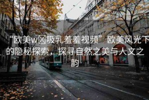 “歐美w?吸乳羞羞視頻”歐美風(fēng)光下的隱秘探索，探尋自然之美與人文之韻