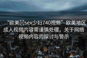 “歐美?sex少婦740視頻”歐美地區(qū)成人視頻內(nèi)容需謹(jǐn)慎處理，關(guān)于網(wǎng)絡(luò)視頻內(nèi)容的探討與警示