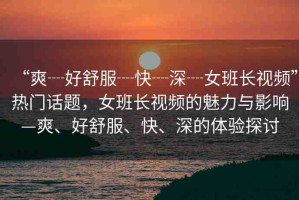 “爽┈好舒服┈快┈深┈女班長視頻”熱門話題，女班長視頻的魅力與影響—爽、好舒服、快、深的體驗(yàn)探討