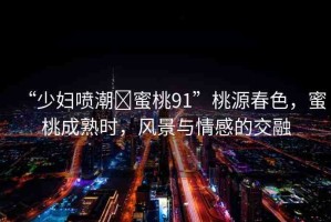 “少婦噴潮?蜜桃91”桃源春色，蜜桃成熟時，風景與情感的交融