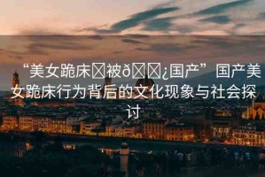 “美女跪床?被??國產(chǎn)”國產(chǎn)美女跪床行為背后的文化現(xiàn)象與社會探討