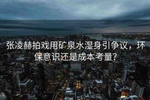 張凌赫拍戲用礦泉水濕身引爭議，環(huán)保意識還是成本考量？