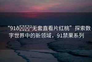 “91??無套直看片紅桃”探索數(shù)字世界中的新領(lǐng)域，91禁果系列