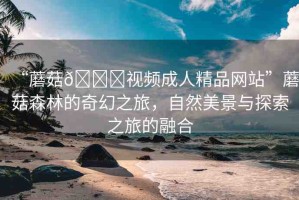 “蘑菇??視頻成人精品網(wǎng)站”蘑菇森林的奇幻之旅，自然美景與探索之旅的融合