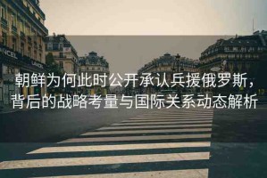 朝鮮為何此時(shí)公開(kāi)承認(rèn)兵援俄羅斯，背后的戰(zhàn)略考量與國(guó)際關(guān)系動(dòng)態(tài)解析