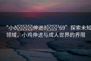 “小??伸進(jìn)??69”探索未知領(lǐng)域，小雞伸進(jìn)與成人世界的界限