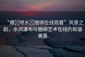 “爆?噴水?捆綁在線觀看”風(fēng)景之韻，水澗瀑布與捆綁藝術(shù)在線的和諧美景