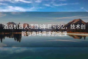 酒店機器人項目3年巨虧8億，技術(shù)創(chuàng)新與市場需求的碰撞