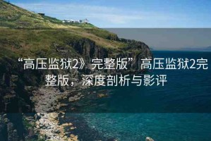 “高壓監(jiān)獄2》完整版”高壓監(jiān)獄2完整版，深度剖析與影評