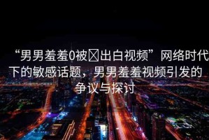 “男男羞羞0被?出白視頻”網(wǎng)絡(luò)時代下的敏感話題，男男羞羞視頻引發(fā)的爭議與探討