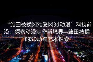 “雛田被揉?難受?3d動(dòng)漫”科技前沿，探索動(dòng)漫制作新境界—雛田被揉的3D動(dòng)漫藝術(shù)探索
