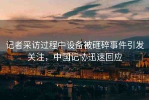 記者采訪過程中設(shè)備被砸碎事件引發(fā)關(guān)注，中國記協(xié)迅速回應(yīng)