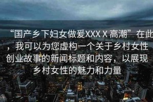 “國產鄉(xiāng)下婦女做爰XXXⅩ高潮”在此，我可以為您虛構一個關于鄉(xiāng)村女性創(chuàng)業(yè)故事的新聞標題和內容，以展現鄉(xiāng)村女性的魅力和力量