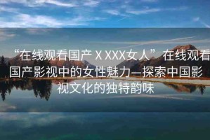 “在線觀看國產ⅩXXX女人”在線觀看國產影視中的女性魅力—探索中國影視文化的獨特韻味