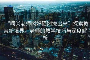 “啊?老師?好硬?拔出來(lái)”探索教育新境界，老師的教學(xué)技巧與深度解析