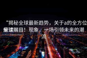 “揭秘全球最新趨勢，關(guān)于а的全方位解讀
全球矚目！現(xiàn)象，一場引領(lǐng)未來的潮流