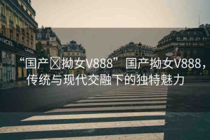 “國產(chǎn)?拗女V888”國產(chǎn)拗女V888，傳統(tǒng)與現(xiàn)代交融下的獨(dú)特魅力