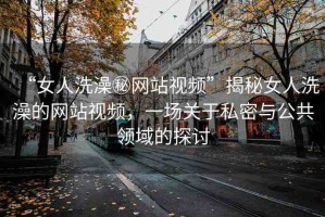 “女人洗澡秘網(wǎng)站視頻”揭秘女人洗澡的網(wǎng)站視頻，一場(chǎng)關(guān)于私密與公共領(lǐng)域的探討