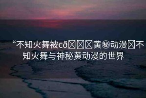 “不知火舞被c??黃秘動漫?不知火舞與神秘黃動漫的世界